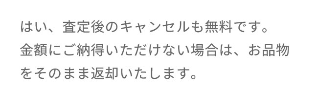 はい、査定後のキャンセルも無料です。金額にご納得いただけない場合は、お品物をそのまま返却いたします。