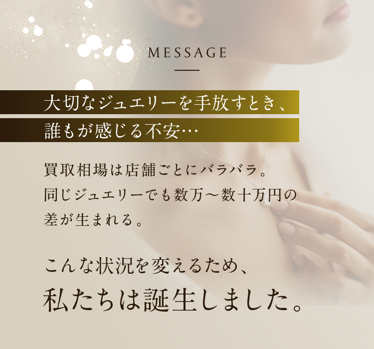 MESSAGE 大切なジュエリーを手放すとき、誰もが感じる不安… 買取相場は店舗ごとにバラバラ。同じジュエリーでも数万〜数十万円の差が生まれる。こんな状況を変えるため、私たちは誕生しました。